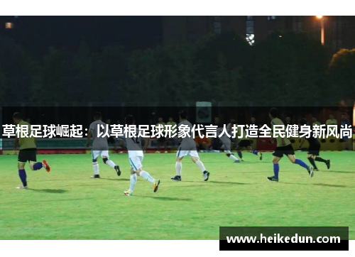 草根足球崛起：以草根足球形象代言人打造全民健身新风尚