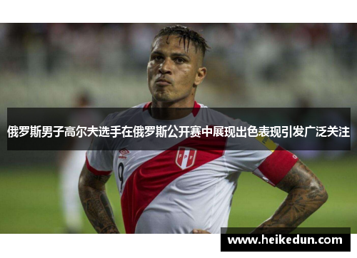俄罗斯男子高尔夫选手在俄罗斯公开赛中展现出色表现引发广泛关注