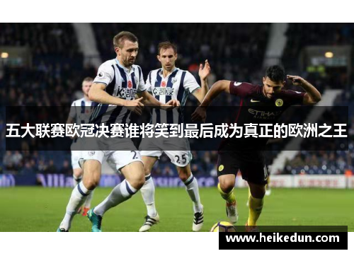 五大联赛欧冠决赛谁将笑到最后成为真正的欧洲之王