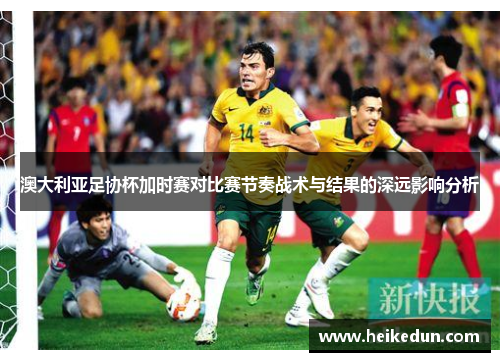 澳大利亚足协杯加时赛对比赛节奏战术与结果的深远影响分析 澳大利亚足协杯加时赛对比赛节奏战术与结果的深远影响分析