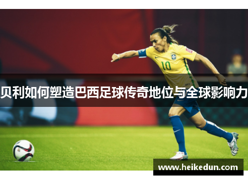 贝利如何塑造巴西足球传奇地位与全球影响力